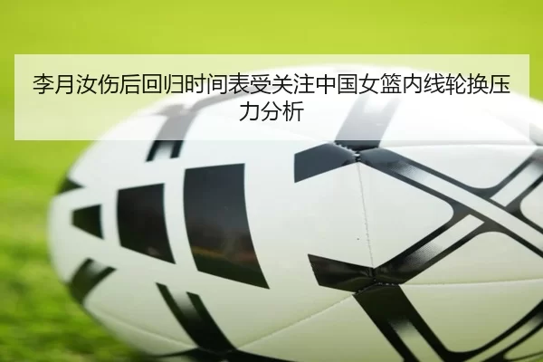 李月汝伤后回归时间表受关注中国女篮内线轮换压力分析